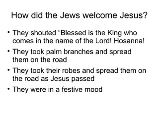 How did the Jews welcome Jesus?
They shouted “Blessed is the King who
comes in the name of the Lord! Hosanna!
They took palm branches and spread
them on the road
They took their robes and spread them on
the road as Jesus passed
They were in a festive mood