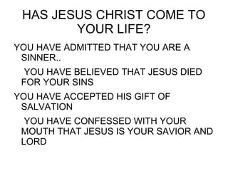 HAS JESUS CHRIST COME TO
YOUR LIFE?
YOU HAVE ADMITTED THAT YOU ARE A
SINNER..
YOU HAVE BELIEVED THAT JESUS DIED
FOR YOUR SINS
YOU HAVE ACCEPTED HIS GIFT OF
SALVATION
YOU HAVE CONFESSED WITH YOUR
MOUTH THAT JESUS IS YOUR SAVIOR AND
LORD