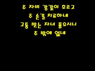 주 자비 강같이 흐르고
주 손길 치료하네
고통 받는 자녀 품으시니
주 밖에 없네
 