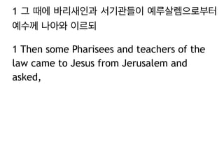 1 그 때에 바리새인과 서기관들이 예루살렘으로부터
예수께 나아와 이르되
1 Then some Pharisees and teachers of the
law came to Jesus from Jerusalem and
asked,
 