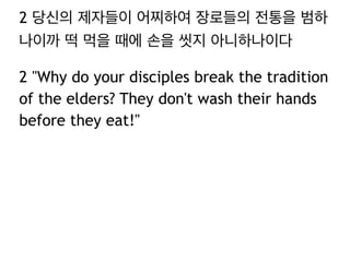 2 당신의 제자들이 어찌하여 장로들의 전통을 범하
나이까 떡 먹을 때에 손을 씻지 아니하나이다
2 "Why do your disciples break the tradition
of the elders? They don't wash their hands
before they eat!"
 