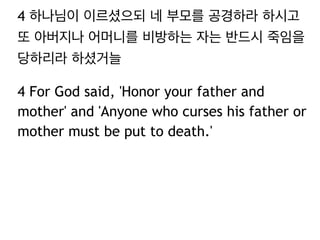 4 하나님이 이르셨으되 네 부모를 공경하라 하시고
또 아버지나 어머니를 비방하는 자는 반드시 죽임을
당하리라 하셨거늘
4 For God said, 'Honor your father and
mother' and 'Anyone who curses his father or
mother must be put to death.'
 