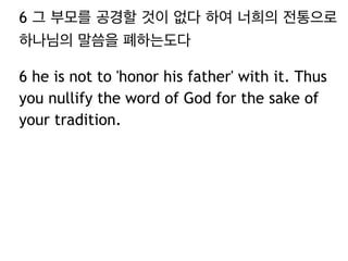 6 그 부모를 공경할 것이 없다 하여 너희의 전통으로
하나님의 말씀을 폐하는도다
6 he is not to 'honor his father' with it. Thus
you nullify the word of God for the sake of
your tradition.
 