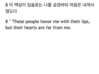 8 이 백성이 입술로는 나를 공경하되 마음은 내게서
멀도다
8 " 'These people honor me with their lips,
but their hearts are far from me.
 