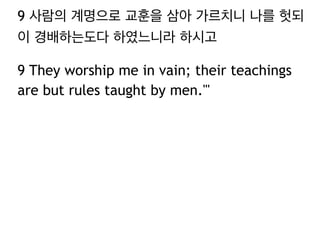 9 사람의 계명으로 교훈을 삼아 가르치니 나를 헛되
이 경배하는도다 하였느니라 하시고
9 They worship me in vain; their teachings
are but rules taught by men.'"
 