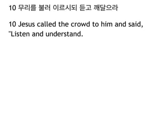 10 무리를 불러 이르시되 듣고 깨달으라
10 Jesus called the crowd to him and said,
"Listen and understand.
 
