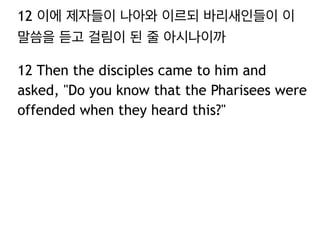 12 이에 제자들이 나아와 이르되 바리새인들이 이
말씀을 듣고 걸림이 된 줄 아시나이까
12 Then the disciples came to him and
asked, "Do you know that the Pharisees were
offended when they heard this?"
 