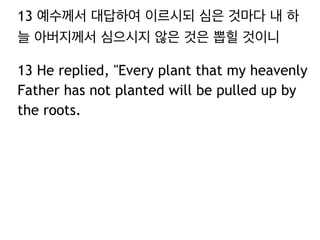 13 예수께서 대답하여 이르시되 심은 것마다 내 하
늘 아버지께서 심으시지 않은 것은 뽑힐 것이니
13 He replied, "Every plant that my heavenly
Father has not planted will be pulled up by
the roots.
 