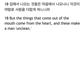 18 입에서 나오는 것들은 마음에서 나오나니 이것이
야말로 사람을 더럽게 하느니라
18 But the things that come out of the
mouth come from the heart, and these make
a man 'unclean.'
 