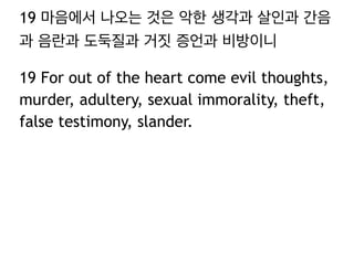 19 마음에서 나오는 것은 악한 생각과 살인과 간음
과 음란과 도둑질과 거짓 증언과 비방이니
19 For out of the heart come evil thoughts,
murder, adultery, sexual immorality, theft,
false testimony, slander.
 