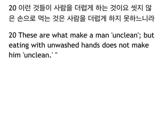 20 이런 것들이 사람을 더럽게 하는 것이요 씻지 않
은 손으로 먹는 것은 사람을 더럽게 하지 못하느니라
20 These are what make a man 'unclean'; but
eating with unwashed hands does not make
him 'unclean.' "
 