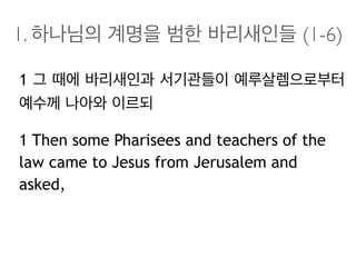 1. 하나님의 계명을 범한 바리새인들 (1-6)
1 그 때에 바리새인과 서기관들이 예루살렘으로부터
예수께 나아와 이르되
1 Then some Pharisees and teachers of the
law came to Jesus from Jerusalem and
asked,
 