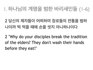 1. 하나님의 계명을 범한 바리새인들 (1-6)
2 당신의 제자들이 어찌하여 장로들의 전통을 범하
나이까 떡 먹을 때에 손을 씻지 아니하나이다
2 "Why do your disciples break the tradition
of the elders? They don't wash their hands
before they eat!"
 