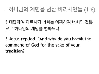 1. 하나님의 계명을 범한 바리새인들 (1-6)
3 대답하여 이르시되 너희는 어찌하여 너희의 전통
으로 하나님의 계명을 범하느냐
3 Jesus replied, "And why do you break the
command of God for the sake of your
tradition?
 