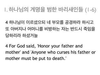 1. 하나님의 계명을 범한 바리새인들 (1-6)
4 하나님이 이르셨으되 네 부모를 공경하라 하시고
또 아버지나 어머니를 비방하는 자는 반드시 죽임을
당하리라 하셨거늘
4 For God said, 'Honor your father and
mother' and 'Anyone who curses his father or
mother must be put to death.'
 