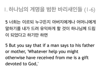 1. 하나님의 계명을 범한 바리새인들 (1-6)
5 너희는 이르되 누구든지 아버지에게나 어머니에게
말하기를 내가 드려 유익하게 할 것이 하나님께 드림
이 되었다고 하기만 하면
5 But you say that if a man says to his father
or mother, 'Whatever help you might
otherwise have received from me is a gift
devoted to God,'
 