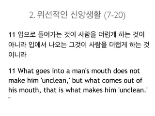 2. 위선적인 신앙생활 (7-20)
11 입으로 들어가는 것이 사람을 더럽게 하는 것이
아니라 입에서 나오는 그것이 사람을 더럽게 하는 것
이니라
11 What goes into a man's mouth does not
make him 'unclean,' but what comes out of
his mouth, that is what makes him 'unclean.'
"
 