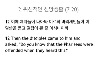 2. 위선적인 신앙생활 (7-20)
12 이에 제자들이 나아와 이르되 바리새인들이 이
말씀을 듣고 걸림이 된 줄 아시나이까
12 Then the disciples came to him and
asked, "Do you know that the Pharisees were
offended when they heard this?"
 