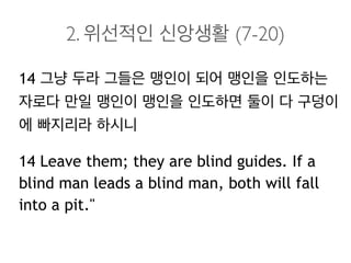 2. 위선적인 신앙생활 (7-20)
14 그냥 두라 그들은 맹인이 되어 맹인을 인도하는
자로다 만일 맹인이 맹인을 인도하면 둘이 다 구덩이
에 빠지리라 하시니
14 Leave them; they are blind guides. If a
blind man leads a blind man, both will fall
into a pit."
 