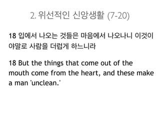2. 위선적인 신앙생활 (7-20)
18 입에서 나오는 것들은 마음에서 나오나니 이것이
야말로 사람을 더럽게 하느니라
18 But the things that come out of the
mouth come from the heart, and these make
a man 'unclean.'
 