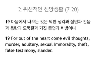 2. 위선적인 신앙생활 (7-20)
19 마음에서 나오는 것은 악한 생각과 살인과 간음
과 음란과 도둑질과 거짓 증언과 비방이니
19 For out of the heart come evil thoughts,
murder, adultery, sexual immorality, theft,
false testimony, slander.
 