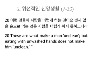 2. 위선적인 신앙생활 (7-20)
20 이런 것들이 사람을 더럽게 하는 것이요 씻지 않
은 손으로 먹는 것은 사람을 더럽게 하지 못하느니라
20 These are what make a man 'unclean'; but
eating with unwashed hands does not make
him 'unclean.' "
 