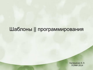 Шаблоны || программирования
Калишенко Е.Л.
ПОМИ 2014
 