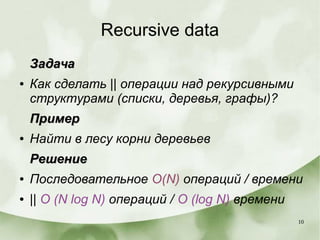10
Recursive data
ЗадачаЗадача
● Как сделать || операции над рекурсивными
структурами (списки, деревья, графы)?
ПримерПример
● Найти в лесу корни деревьев
РешениеРешение
● Последовательное O(N) операций / времени
● || O (N log N) операций / O (log N) времени
 