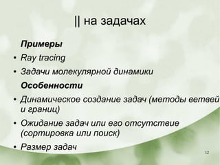 12
|| на задачах
ПримерыПримеры
● Ray tracing
● Задачи молекулярной динамики
ОсобенностиОсобенности
● Динамическое создание задач (методы ветвей
и границ)
● Ожидание задач или его отсутствие
(сортировка или поиск)
● Размер задач
 