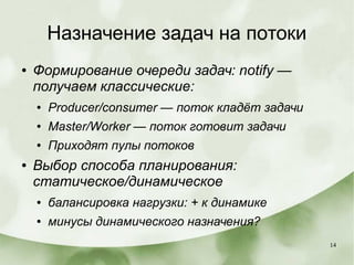 14
Назначение задач на потоки
● Формирование очереди задач: notify —
получаем классические:
● Producer/consumer — поток кладёт задачи
● Master/Worker — поток готовит задачи
● Приходят пулы потоков
● Выбор способа планирования:
статическое/динамическое
● балансировка нагрузки: + к динамике
● минусы динамического назначения?
 