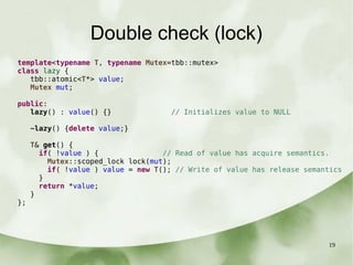 19
Double check (lock)
template<typename T, typename Mutex=tbb::mutex>
class lazy {
tbb::atomic<T*> value;
Mutex mut;
public:
lazy() : value() {} // Initializes value to NULL
~lazy() {delete value;}
T& get() {
if( !value ) { // Read of value has acquire semantics.
Mutex::scoped_lock lock(mut);
if( !value ) value = new T(); // Write of value has release semantics
}
return *value;
}
};
 