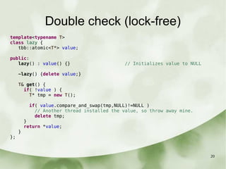 20
Double check (lock-free)
template<typename T>
class lazy {
tbb::atomic<T*> value;
public:
lazy() : value() {} // Initializes value to NULL
~lazy() {delete value;}
T& get() {
if( !value ) {
T* tmp = new T();
if( value.compare_and_swap(tmp,NULL)!=NULL )
// Another thread installed the value, so throw away mine.
delete tmp;
}
return *value;
}
};
 