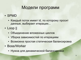 21
Модели программ
● SPMD
● Каждый поток имеет id, по которому просит
данные, выбирает итерации...
● Loop ||
● Объединение вложенных циклов
● Уборка зависимостей по итерациям
● Возможна простая статическая балансировка
● Boss/Worker
● Нужна для динамической балансировки
 