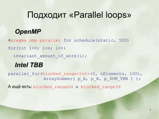 7
Подходит «Parallel loops»
OpenMPOpenMP
#pragma omp parallel for schedule(static, 500)
for(int i=0; i<n; i++)
invariant_amount_of_work(i);
Intel TBBIntel TBB
parallel_for(blocked_range<int>(0, nElements, 100),
ArraySummer( p_A, p_B, p_SUM_TBB ) );
А ещё есть: blocked_range2d и blocked_range3d
 