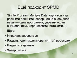 8
Ещё подходит SPMD
Single Program Multiple Data: один код над
разными данными, совершенно очевидная
вещь — одна программа, управляющая
вычислениями (процессами, потоками...)
Шаги:
● Инициализироваться
● Раздать идентификаторы нитям/процессам
● Разделить данные
● Завершиться
 