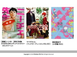Copyright	
  (C)	
  2010	
  Rainbow  Bird  Inc  All	
  Rights	
  Reserved.	
奥田亜紀子
（小学館/IKKI）
ヤマザキコレ
（マッグガーデン/コミックBLADE）  
［漫画］ハシモト　［原作］松駒
（KADOKAWAメディアファクトリー
　コミックジーン）
 