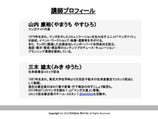 Copyright	
  (C)	
  2010	
  Rainbow  Bird  Inc  All	
  Rights	
  Reserved.	
講師プロフィール
山内  康裕（やまうち  やすひろ）
マンガナイト代表
1979年生まれ。マンガを介したコミュニケーションを生み出すユニット「マンガナイト」
を結成。イベント・ワークショップ・執筆・選書等を手がける。  
また、マンガに関連した企画会社レインボーバード合同会社を設立。
施設・展示・販促・商品等のコンテンツプロデュース・キュレーション・
プランニング業務を提供している。
三木  雄太（みき  ゆうた）
往来堂書店コミック担当
1987年生まれ。東京大学在学時より文京区千駄木の往来堂書店でコミック担当と
して勤務。
現在は書店員のほかIT業や家業・竹下商店のゆずこしょう販売も。
2013年は「このマンガを読め！」と「マンガ大賞」に寄稿。
コミック担当書店員のチーム・コミタン！@comitansも活動中。
 