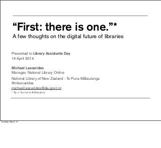 “First: there is one.”*
A few thoughts on the digital future of libraries
Presented to Library Assistants Day
14 April 2014
Michael Lascarides
Manager, National Library Online
National Library of New Zealand - Te Puna Mātauranga
@mlascarides
michael.lascarides@dia.govt.nz
* Tip o’ the hat to @librarykris
Tuesday, May 6, 14
 
