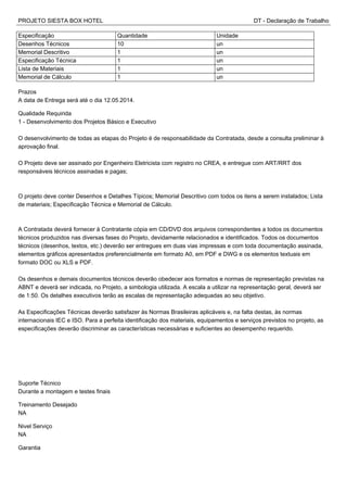 PROJETO SIESTA BOX HOTEL DT - Declaração de Trabalho
Especificação Quantidade Unidade
Desenhos Técnicos 10 un
Memorial Descritivo 1 un
Especificação Técnica 1 un
Lista de Materiais 1 un
Memorial de Cálculo 1 un
Prazos
A data de Entrega será até o dia 12.05.2014.
Qualidade Requirida
1 - Desenvolvimento dos Projetos Básico e Executivo
O desenvolvimento de todas as etapas do Projeto é de responsabilidade da Contratada, desde a consulta preliminar à
aprovação final.
O Projeto deve ser assinado por Engenheiro Eletricista com registro no CREA, e entregue com ART/RRT dos
responsáveis técnicos assinadas e pagas;
O projeto deve conter Desenhos e Detalhes Típicos; Memorial Descritivo com todos os itens a serem instalados; Lista
de materiais; Especificação Técnica e Memorial de Cálculo.
A Contratada deverá fornecer à Contratante cópia em CD/DVD dos arquivos correspondentes a todos os documentos
técnicos produzidos nas diversas fases do Projeto, devidamente relacionados e identificados. Todos os documentos
técnicos (desenhos, textos, etc.) deverão ser entregues em duas vias impressas e com toda documentação assinada,
elementos gráficos apresentados preferencialmente em formato A0, em PDF e DWG e os elementos textuais em
formato DOC ou XLS e PDF.
Os desenhos e demais documentos técnicos deverão obedecer aos formatos e normas de representação previstas na
ABNT e deverá ser indicada, no Projeto, a simbologia utilizada. A escala a utilizar na representação geral, deverá ser
de 1:50. Os detalhes executivos terão as escalas de representação adequadas ao seu objetivo.
As Especificações Técnicas deverão satisfazer às Normas Brasileiras aplicáveis e, na falta destas, às normas
internacionais IEC e ISO. Para a perfeita identificação dos materiais, equipamentos e serviços previstos no projeto, as
especificações deverão discriminar as características necessárias e suficientes ao desempenho requerido.
Suporte Técnico
Durante a montagem e testes finais
Treinamento Desejado
NA
Nivel Serviço
NA
Garantia
 