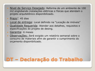 DT – Declaração do Trabalho
 Nivel de Serviço Desejado: Reforma de um ambiente de 100
m2 englobando instalações elétricas e físicas que atendam o
projeto arquitetônico disponibilizado.
 Prazo: 45 dias
 Local de entrega: Local definido na “Locação de imóveis”
 Qualidade Requerida: Atender aos detalhes, requisitos e
especificações do projeto de desing.
 Garantia: 6 meses
 Observações: Será exigido um relatório semanal sobre o
consumo de materiais afim de garantir o cumprimento do
orçamento disponibilizado.
 