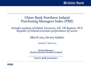 Ulster Bank Northern Ireland 
Purchasing Managers Index (PMI)
Includes analysis of Global, Eurozone, UK, UK Regions, NI & 
Republic of Ireland economic performance by sector
March 2014 Survey Update 
Issued 14th April 2014
Richard Ramsey
Chief Economist Northern Ireland
richard.ramsey@ulsterbankcm.com
Twitter @UB_Economics
 