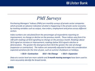 PMI Surveys
Purchasing Managers’ Indexes (PMIs) are monthly surveys of private sector companies 
which provide an advance indication of what is happening in the private sector economy 
by tracking variables such as output, new orders, employment and prices across different 
sectors.
Index numbers are calculated from the percentages of respondents reporting an 
improvement, no change or decline on the previous month.  These indices vary from 0 to 
100 with readings of 50.0 signalling no change on the previous month. Readings above 
50.0 signal an increase or improvement; readings below 50.0 signal a decline or 
deterioration.  The greater the divergence from 50.0 the greater the rate of change 
(expansion or contraction).  The indices are seasonally adjusted to take into consideration 
expected variations for the time of year, such as summer shutdowns or holidays. 
< 50.0 = Contraction         50.0 = No Change       > 50.0 = Expansion
Data at a sector level are more volatile and 3‐month moving averages have been used to 
more accurately identify the broad trends.
 