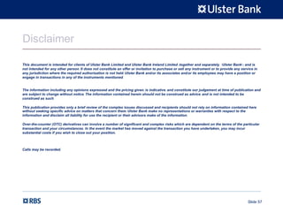 Slide 57
Disclaimer
This document is intended for clients of Ulster Bank Limited and Ulster Bank Ireland Limited (together and separately, "Ulster Bank") and is
not intended for any other person. It does not constitute an offer or invitation to purchase or sell any instrument or to provide any service in
any jurisdiction where the required authorisation is not held. Ulster Bank and/or its associates and/or its employees may have a position or
engage in transactions in any of the instruments mentioned.
The information including any opinions expressed and the pricing given, is indicative, and constitute our judgement at time of publication and
are subject to change without notice. The information contained herein should not be construed as advice, and is not intended to be
construed as such.
This publication provides only a brief review of the complex issues discussed and recipients should not rely on information contained here
without seeking specific advice on matters that concern them. Ulster Bank make no representations or warranties with respect to the
information and disclaim all liability for use the recipient or their advisors make of the information.
Over-the-counter (OTC) derivatives can involve a number of significant and complex risks which are dependent on the terms of the particular
transaction and your circumstances. In the event the market has moved against the transaction you have undertaken, you may incur
substantial costs if you wish to close out your position.
Calls may be recorded.
 