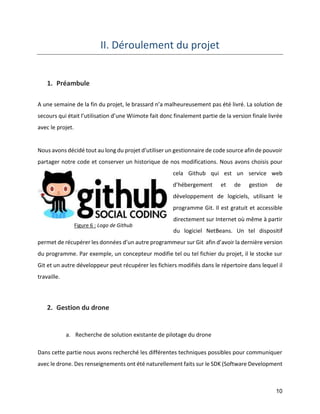 10 
II. Déroulement du projet 
1. Préambule 
A une semaine de la fin du projet, le brassard n’a malheureusement pas été livré. La solution de secours qui était l’utilisation d’une Wiimote fait donc finalement partie de la version finale livrée avec le projet. 
Nous avons décidé tout au long du projet d’utiliser un gestionnaire de code source afin de pouvoir partager notre code et conserver un historique de nos modifications. Nous avons choisis pour cela Github qui est un service web d’hébergement et de gestion de développement de logiciels, utilisant le programme Git. Il est gratuit et accessible directement sur Internet où même à partir du logiciel NetBeans. Un tel dispositif permet de récupérer les données d’un autre programmeur sur Git afin d’avoir la dernière version du programme. Par exemple, un concepteur modifie tel ou tel fichier du projet, il le stocke sur Git et un autre développeur peut récupérer les fichiers modifiés dans le répertoire dans lequel il travaille. 
2. Gestion du drone 
a. Recherche de solution existante de pilotage du drone 
Dans cette partie nous avons recherché les différentes techniques possibles pour communiquer avec le drone. Des renseignements ont été naturellement faits sur le SDK (Software Development 
Figure 6 : Logo de Github  