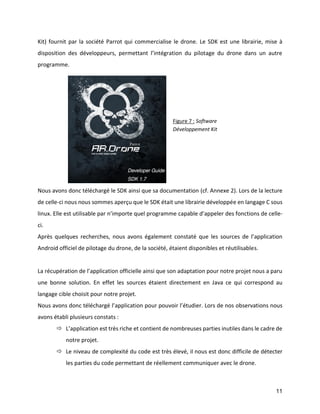 11 
Kit) fournit par la société Parrot qui commercialise le drone. Le SDK est une librairie, mise à disposition des développeurs, permettant l’intégration du pilotage du drone dans un autre programme. 
Nous avons donc téléchargé le SDK ainsi que sa documentation (cf. Annexe 2). Lors de la lecture de celle-ci nous nous sommes aperçu que le SDK était une librairie développée en langage C sous linux. Elle est utilisable par n’importe quel programme capable d’appeler des fonctions de celle- ci. 
Après quelques recherches, nous avons également constaté que les sources de l’application Android officiel de pilotage du drone, de la société, étaient disponibles et réutilisables. 
La récupération de l’application officielle ainsi que son adaptation pour notre projet nous a paru une bonne solution. En effet les sources étaient directement en Java ce qui correspond au langage cible choisit pour notre projet. 
Nous avons donc téléchargé l’application pour pouvoir l’étudier. Lors de nos observations nous avons établi plusieurs constats : 
 L’application est très riche et contient de nombreuses parties inutiles dans le cadre de notre projet. 
 Le niveau de complexité du code est très élevé, il nous est donc difficile de détecter les parties du code permettant de réellement communiquer avec le drone. 
Figure 7 : Software Développement Kit  