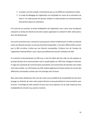 12 
 Le projet, une fois compilé, ne fonctionne pas sur les différents smartphones testés. 
 Le mode de débogage de l’application est inutilisable en raison de la volumétrie de celle-ci. Ce mode permet de pouvoir analyser le code pendant son fonctionnement directement depuis un ordinateur. 
A la suite de ces constats, le temps d’adaptation de l’application nous a paru trop conséquent comparer au temps de réécriture de notre propre application en utilisant le SDK. Cette piste a donc été abandonnée. 
Une autre contrainte nous a restreint à ne pas pouvoir utiliser le SDK tel quel. En effet sur Android toutes les librairies de base ne sont pas forcément disponibles. Il est donc difficile d’être certain que le SDK lui-même n’utilise pas une librairie incompatible. D’ailleurs lors de l’analyse de l’application Android officiel, nous n’avons pas détecté de trace de l’utilisation du SDK. 
En revanche la documentation du SDK nous a tout de même été très utile car elle explique le principe de base de la communication avec le quadricoptère en UDP (User Datagram Protocol). Il s’agit d’un protocole de communication permettant une transmission de données très simple entre deux entités. Les informations du SDK relatent également de façon précise les trames des différentes commandes à utiliser pour les échanges avec le drone. 
Nous avons donc décidé pour être sûrs de n’avoir aucun problème de compatibilité lors de notre passage sur Android, de créer notre propre librairie en java permettant la communication avec le drone. L’avantage de cette solution est que nous nous reposons sur du code simple qui sera multiplateforme et dont nous avons la maitrise. 
 