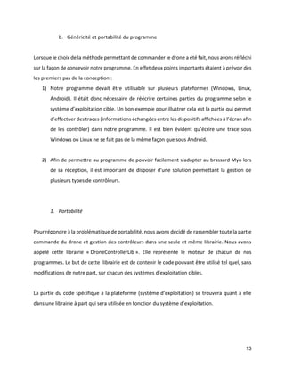 13 
b. Généricité et portabilité du programme 
Lorsque le choix de la méthode permettant de commander le drone a été fait, nous avons réfléchi sur la façon de concevoir notre programme. En effet deux points importants étaient à prévoir dès les premiers pas de la conception : 
1) Notre programme devait être utilisable sur plusieurs plateformes (Windows, Linux, Android). Il était donc nécessaire de réécrire certaines parties du programme selon le système d’exploitation cible. Un bon exemple pour illustrer cela est la partie qui permet d’effectuer des traces (informations échangées entre les dispositifs affichées à l’écran afin de les contrôler) dans notre programme. Il est bien évident qu’écrire une trace sous Windows ou Linux ne se fait pas de la même façon que sous Android. 
2) Afin de permettre au programme de pouvoir facilement s’adapter au brassard Myo lors de sa réception, il est important de disposer d’une solution permettant la gestion de plusieurs types de contrôleurs. 
1. Portabilité 
Pour répondre à la problématique de portabilité, nous avons décidé de rassembler toute la partie commande du drone et gestion des contrôleurs dans une seule et même librairie. Nous avons appelé cette librairie « DroneControllerLib ». Elle représente le moteur de chacun de nos programmes. Le but de cette librairie est de contenir le code pouvant être utilisé tel quel, sans modifications de notre part, sur chacun des systèmes d’exploitation cibles. 
La partie du code spécifique à la plateforme (système d’exploitation) se trouvera quant à elle dans une librairie à part qui sera utilisée en fonction du système d’exploitation. 
 