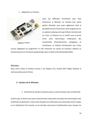 16 
e. Adaptation sur PcDuino 
Suite aux difficultés rencontrées pour faire fonctionner la Wiimote sur Android (voir partie gestion Wiimote) nous avons également testé la possibilité de faire fonctionner notre programme sur un système embarqué de type PcDuino fonctionnant sur Linux. Le PcDuino est un miniPC sous la forme d’une carte électronique embarquant des connectivités d’entrées/sorties analogiques et numériques. Le PcDuino fonctionnant sous Linux, aucune adaptation du programme n’a été nécessaire car toutes les fonctions relatives au fonctionnement sur PC étaient implémentées dans la librairie DroneControllerLibStd. 
Remarque : 
Nous avons utilisé un PcDuino version 2 qui dispose d’un module Wifi intégré facilitant la communication avec le Drone. 
3. Gestion de la Wiimote 
a. Recherche de solutions existantes pour la communication avec une Wiimote 
Comme pour le drone nous avons recherché dans cette partie une façon de communiquer avec la Wiimote en Bluetooth. Le but est de récupérer les informations de commande comme l’appui ou le relâchement d’un bouton ou les données concernant l’accéléromètre pour envoyer les 
Figure 9 : PcDuino  