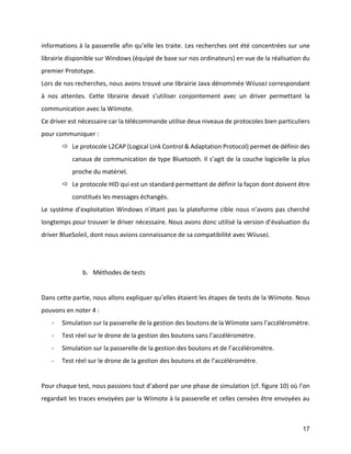 17 
informations à la passerelle afin qu’elle les traite. Les recherches ont été concentrées sur une librairie disponible sur Windows (équipé de base sur nos ordinateurs) en vue de la réalisation du premier Prototype. 
Lors de nos recherches, nous avons trouvé une librairie Java dénommée WiiuseJ correspondant à nos attentes. Cette librairie devait s’utiliser conjointement avec un driver permettant la communication avec la Wiimote. 
Ce driver est nécessaire car la télécommande utilise deux niveaux de protocoles bien particuliers pour communiquer : 
 Le protocole L2CAP (Logical Link Control & Adaptation Protocol) permet de définir des canaux de communication de type Bluetooth. Il s’agit de la couche logicielle la plus proche du matériel. 
 Le protocole HID qui est un standard permettant de définir la façon dont doivent être constitués les messages échangés. 
Le système d’exploitation Windows n’étant pas la plateforme cible nous n’avons pas cherché longtemps pour trouver le driver nécessaire. Nous avons donc utilisé la version d’évaluation du driver BlueSoleil, dont nous avions connaissance de sa compatibilité avec WiiuseJ. 
b. Méthodes de tests 
Dans cette partie, nous allons expliquer qu’elles étaient les étapes de tests de la Wiimote. Nous pouvons en noter 4 : 
- Simulation sur la passerelle de la gestion des boutons de la Wiimote sans l’accéléromètre. 
- Test réel sur le drone de la gestion des boutons sans l’accéléromètre. 
- Simulation sur la passerelle de la gestion des boutons et de l’accéléromètre. 
- Test réel sur le drone de la gestion des boutons et de l’accéléromètre. 
Pour chaque test, nous passions tout d’abord par une phase de simulation (cf. figure 10) où l’on regardait les traces envoyées par la Wiimote à la passerelle et celles censées être envoyées au  