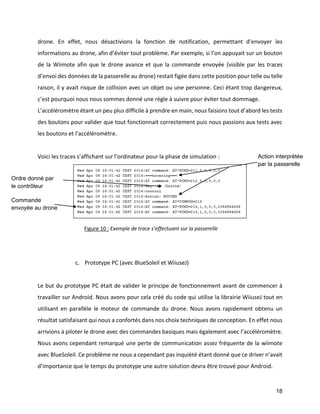 18 
drone. En effet, nous désactivions la fonction de notification, permettant d’envoyer les informations au drone, afin d’éviter tout problème. Par exemple, si l’on appuyait sur un bouton de la Wiimote afin que le drone avance et que la commande envoyée (visible par les traces d’envoi des données de la passerelle au drone) restait figée dans cette position pour telle ou telle raison, il y avait risque de collision avec un objet ou une personne. Ceci étant trop dangereux, c’est pourquoi nous nous sommes donné une règle à suivre pour éviter tout dommage. 
L’accéléromètre étant un peu plus difficile à prendre en main, nous faisions tout d’abord les tests des boutons pour valider que tout fonctionnait correctement puis nous passions aux tests avec les boutons et l’accéléromètre. 
Voici les traces s’affichant sur l’ordinateur pour la phase de simulation : 
c. Prototype PC (avec BlueSoleil et WiiuseJ) 
Le but du prototype PC était de valider le principe de fonctionnement avant de commencer à travailler sur Android. Nous avons pour cela créé du code qui utilise la librairie WiiuseJ tout en utilisant en parallèle le moteur de commande du drone. Nous avons rapidement obtenu un résultat satisfaisant qui nous a confortés dans nos choix techniques de conception. En effet nous arrivions à piloter le drone avec des commandes basiques mais également avec l’accéléromètre. Nous avons cependant remarqué une perte de communication assez fréquente de la wiimote avec BlueSoleil. Ce problème ne nous a cependant pas inquiété étant donné que ce driver n’avait d’importance que le temps du prototype une autre solution devra être trouvé pour Android. 
Ordre donné par le contrôleur 
Commande envoyée au drone 
Action interprétée par la passerelle 
Figure 10 : Exemple de trace s’effectuant sur la passerelle  